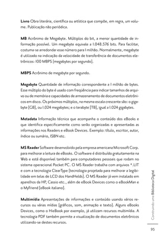 Livro Obra literária, cientíﬁca ou artística que compõe, em regra, um volu-
me. Publicação não periódica.

MB Acrônimo de Megabyte. Múltiplos do bit, a menor quantidade de in-
formação possível. Um megabyte equivale a 1.048.576 bits. Para facilitar,
costuma-se arredondar esse número para 1 milhão. Normalmente, megabyte
é utilizado na indicação da velocidade de transferência de documentos ele-
trônicos: 100 MBPS [megabytes por segundo].

MBPS Acrônimo de megabyte por segundo.

Megabyte Quantidade de informação correspondente a 1 milhão de bytes.
Esse múltiplo do byte é usado com freqüência para indicar tamanhos de arqui-
vo ou de memória e capacidades de armazenamento de documentos eletrôni-
cos em disco. Os próximos múltiplos, na mesma escala crescente são: o giga-
byte [GB], ou 1.024 megabytes; e o terabyte [TB], igual a 1.024 gigabytes.

Metadata Informação técnica que acompanha o conteúdo dos eBooks e
que identiﬁca especiﬁcamente como serão organizadas e apresentadas as
informações nos Readers e eBook Devices. Exemplo: título, escritor, autor,
índice ou sumário, ISBN etc.

MS Reader Software desenvolvido pela empresa americana Microsoft Corp.
para melhorar a leitura de eBooks. O software é distribuído gratuitamente na
Web e está disponível também para computadores pessoais que rodam no
sistema operacional Pocket PC. O MS Reader trabalha com arquivos *.LIT
e com a tecnologia ClearType [tecnologia projetada para melhorar a legibi-
                                                                               Construindo uma Biblioteca Digital




lidade em telas de LCD dos HandHelds]. O MS Reader já vem instalado em
aparelhos da HP, Cassio etc., além de eBook Devices como o eBookMan e
o MyFriend [eBook italiano].

Multimídia Apresentações de informações e conteúdo usando vários re-
cursos ou várias mídias [gráﬁcos, som, animação e texto]. Alguns eBooks
Devices, como o HieBook por exemplo, já utilizam recursos multimídia. A
tecnologia PDF também permite a visualização de documentos eletrônicos
utilizando-se destes recursos.
                                                                                 95
 