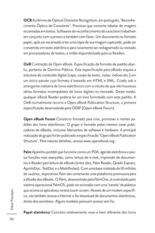 OCR Acrônimo de Optical Character Recognition; em português, ‘Reconhe-
                 cimento Óptico de Caracteres’. Processo que converte tabelas de imagens
                 escaneadas em textos. Softwares de reconhecimento de caracteres trabalham
                 em conjunto com scanners e também com faxes. Um documento no formato
                 papel, após ser escaneado e ter uma cópia de sua imagem capturada, pode ser
                 convertido em texto eletrônico para novamente ser rediagramado ou revisado
                 em processadores de textos, e então disponibilizado para os Readers.

                 OeB Contração de Open eBook. Especiﬁcação de formato de padrão aber-
                 to, portanto de Domínio Público. Esta especiﬁcação para eBooks arquiva a
                 estrutura do conteúdo digital [capa, corpo de texto, notas, índices etc.] em
                 um único pacote cujo formato é baseado em HTML e XML. Criado sob a
                 emergente indústria de livros eletrônicos com o intuito de que não houvesse
                 vários formatos incompatíveis de livros digitais no mercado. Deste modo,
                 qualquer eBook Reader poderia ler um livro formatado com este padrão. A
                 OeB normalmente recorre a Open eBook Publication Structure, a primeira
                 especiﬁcação desenvolvida pela OEBF [Open eBook Forum].

                 Open eBook Forum Consórcio formado para criar, promover e manter pa-
                 drões dos livros eletrônicos. O grupo é formado pelas maiores casas publi-
                 cadoras de eBooks, inclusive fabricantes de software e hardware. A principal
                 realização do grupo foi ter publicado a especiﬁcação ‘Open eBook Publication
                 Structure’. Para maiores detalhes, acesse www.openebook.org.

                 Palm Aparelho portátil que funciona como um PDA, agenda eletrônica e pos-
                 sui funções mais avançadas, como leitura de e-mail, impressão de documen-
                 tos e Reader para leitura de eBooks [entre eles, Palm Reader, Qvadis Express,
                 AportisDoc, TealDoc e o MobiPocket]. Com uma base instalada de 10 milhões
                 de usuários, dispositivos Palm são certamente uma plataforma promissora para
                 a difusão dos eBooks. O Palm, desenvolvido pela PalmOne, é controlado pelo
                 sistema operacional PalmOS, pode ser acionado com uma ‘caneta’ de plástico
                 que aciona os aplicativos na tela touch-screen. Através de um modem especíﬁ-
Ednei Procópio




                 co, ele também acessa a Internet e faz download de documentos eletrônicos,
                 direto dos servidores. Alguns modelos possuem acesso sem ﬁo.

                 Papel eletrônico Conceito relativamente novo e bem diferente dos livros
96
 