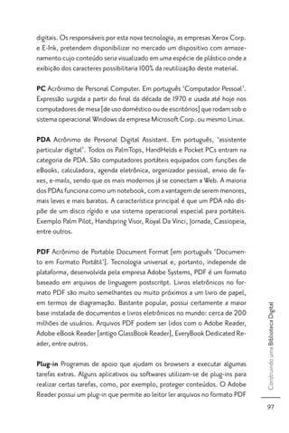 digitais. Os responsáveis por esta nova tecnologia, as empresas Xerox Corp.
e E-Ink, pretendem disponibilizar no mercado um dispositivo com armaze-
namento cujo conteúdo seria visualizado em uma espécie de plástico onde a
exibição dos caracteres possibilitaria 100% da reutilização deste material.

PC Acrônimo de Personal Computer. Em português ‘Computador Pessoal’.
Expressão surgida a partir do ﬁnal da década de 1970 e usada até hoje nos
computadores de mesa [de uso doméstico ou de escritórios] que rodam sob o
sistema operacional Windows da empresa Microsoft Corp. ou mesmo Linux.

PDA Acrônimo de Personal Digital Assistant. Em português, ‘assistente
particular digital’. Todos os PalmTops, HandHelds e Pocket PCs entram na
categoria de PDA. São computadores portáteis equipados com funções de
eBooks, calculadora, agenda eletrônica, organizador pessoal, envio de fa-
xes, e-mails, sendo que os mais modernos já se conectam a Web. A maioria
dos PDAs funciona como um notebook, com a vantagem de serem menores,
mais leves e mais baratos. A característica principal é que um PDA não dis-
põe de um disco rígido e usa sistema operacional especial para portáteis.
Exemplo Palm Pilot, Handspring Visor, Royal Da Vinci, Jornada, Cassiopeia,
entre outros.

PDF Acrônimo de Portable Document Format [em português ‘Documen-
to em Formato Portátil’]. Tecnologia universal e, portanto, independe de
plataforma, desenvolvida pela empresa Adobe Systems, PDF é um formato
baseado em arquivos de linguagem postscritpt. Livros eletrônicos no for-
mato PDF são muito semelhantes ou muito próximos a um livro de papel,
em termos de diagramação. Bastante popular, possui certamente a maior
                                                                               Construindo uma Biblioteca Digital




base instalada de documentos e livros eletrônicos no mundo: cerca de 200
milhões de usuários. Arquivos PDF podem ser lidos com o Adobe Reader,
Adobe eBook Reader [antigo GlassBook Reader], EveryBook Dedicated Re-
ader, entre outros.

Plug-in Programas de apoio que ajudam os browsers a executar algumas
tarefas extras. Alguns aplicativos ou softwares utilizam-se de plug-ins para
realizar certas tarefas, como, por exemplo, proteger conteúdos. O Adobe
Reader possui um plug-in que permite ao leitor ler arquivos no formato PDF
                                                                                 97
 