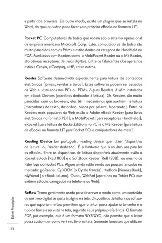 a partir dos browsers. De outro modo, existe um plug-in que se instala no
                 Word, do qual o usuário pode fazer seus próprios eBooks no formato LIT.

                 Pocket PC Computadores de bolso que rodam sob o sistema operacional
                 da empresa americana Microsoft Corp. Estes computadores de bolso são
                 muito parecidos com os Palms e estão dentro da categoria de HandHeld ou
                 PDA. Auxiliados com Readers como o MobiPocket Reader ou o MS Reader,
                 são ótimos receptores de livros digitais. Entre os fabricantes dos aparelhos
                 estão a Cassio, a Compaq, a HP, entre outros.

                 Reader Software desenvolvido especialmente para leitura de conteúdos
                 eletrônicos [jornais, revistas e livros]. Estes softwares podem ser baixados
                 da Web e instalados nos PCs ou PDAs. Alguns Readers já vêm instalados
                 em eBook Devices [aparelhos dedicados à leitura]. Os Readers são muito
                 parecidos com os browsers; eles têm mecanismos que auxiliam na leitura
                 [marcadores de texto, dicionário, busca por palavra, hipertexto]. Entre os
                 Readers mais populares da Web estão o Adobe eBook Reader [para livros
                 eletrônicos no formato PDF], o MobiPocket [para receptores HandHelds],
                 eRocket [para leitura de RocketEditions no PC] e o MS Reader [para leitura
                 de eBooks no formato LIT para Pocket PCs e computadores de mesa].

                 Reading Device Em português, reading device quer dizer ‘dispositivo
                 de leitura’ ou ‘reader dedicado’. É o hardware que o usuário usa para ler
                 os eBooks. Entre os dispositivos de leitura disponíveis atualmente estão o
                 Rocket eBook [ReB 1100] e o SoftBook Reader [ReB 1200], ou mesmo os
                 PalmTops ou Pocket PCs. Alguns ainda estão sendo aos poucos lançados no
                 mercado: goReader, CyBOOK [o Cytale francês], HieBook [Korea eBook],
                 MyFriend [o eBook italiano], Qubit, WebPad [aparelhos ou Tablet PCs que
                 exibem eBooks carregados via telefone ou Web].

                 Reﬂow Termo geralmente usado para descrever o modo como um conteúdo
                 de um livro digital se ajusta à página na tela. Dispositivos de leitura ou softwa-
Ednei Procópio




                 res que suportam reﬂow permitem que o leitor possa ajustar o tamanho e o
                 tipo de fonte a ser visto na tela, segundo a sua própria preferência. O formato
                 PDF, por exemplo, que é um formato WYSIWYG, não permite que o leitor
                 possa customizar como verá seu livro na tela. Somente formatos que utilizam
98
 