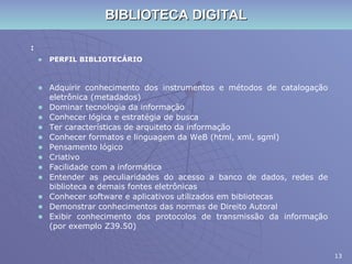 BIBLIOTECA DIGITAL : PERFIL BIBLIOTECÁRIO Adquirir conhecimento dos instrumentos e métodos de catalogação eletrônica (metadados) Dominar tecnologia da informação Conhecer lógica e estratégia de busca Ter características de arquiteto da informação Conhecer formatos e linguagem da WeB (html, xml, sgml) Pensamento lógico Criativo Facilidade com a informática Entender as peculiaridades do acesso a banco de dados, redes de biblioteca e demais fontes eletrônicas Conhecer software e aplicativos utilizados em bibliotecas Demonstrar conhecimentos das normas de Direito Autoral Exibir conhecimento dos protocolos de transmissão da informação (por exemplo Z39.50) 