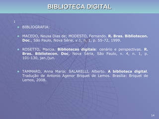 BIBLIOTECA DIGITAL : BIBLIOGRAFIA: MACEDO, Neusa Dias de; MODESTO, Fernando.  R. Bras. Bibliotecon. Doc ., São Paulo, Nova Série, v.1, n. 1, p. 55-72, 1999. ROSETTO, Marcia.  Bibliotecas digitais : cenário e perspectivas.  R. Bras. Bibliotecon. Doc , Nova Séria, São Paulo, v. 4, n. 1, p. 101-130, jan./jun.  TAMMARO, Anna Maria; SALARELLI, Alberto.  A biblioteca digital . Tradução de Antonio Agenor Briquet de Lemos. Brasília: Briquet de Lemos, 2008. 