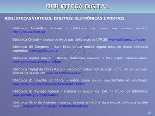 BIBLIOTECA DIGITAL BIBLIOTECAS VIRTUAIS, DIGITAIS, ELETRÔNICAS E PORTAIS Biblioteca Apostólica Vaticana - biblioteca que possui um arquivo secreto:  http://bav.vatican.va Biblioteca Central - localize os livros das bibliotecas da UFRGS:  www.biblioteca.ufrgs.br Biblioteca del Congreso - item Expo Virtual mostra alguns tesouros dessa biblioteca argentina:  www.bcnbib.gov.ar Biblioteca Digital Andina - Bolívia, Colômbia, Equador e Peru estão representados:  www.comunidadandina.org/bda Biblioteca Digital de Obras Raras - livros completos digitalizados, como um de Lavoisier editado no século 19:  www.obrasraras.usp.br Biblioteca do Hospital do Câncer - índice desse acervo especializado em oncologia:  www.hcanc.org.br/outrasinfs/biblio/biblio1.html Biblioteca do Senado Federal - sistema de busca nos 150 mil títulos da biblioteca:  www.senado.gov.br/biblioteca Biblioteca Mário de Andrade - acervo, eventos e história da principal biblioteca de São Paulo:  www.prefeitura.sp.gov.br/mariodeandrade 