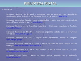 BIBLIOTECA DIGITAL (continuação) Biblioteca Nacional de Portugal - apresenta páginas especiais com reproduções relacionadas a Eça de Queirós e a Giuseppe Verdi, entre  outros:  www.bn.pt Biblioteca Nacional de España - entre as exposições virtuais, uma interessante coleção cartográfica do século 16 ao 19:  www.bne.es Biblioteca Nacional de la República Argentina - biblioteca, mapoteca e fototeca:  www.bibnal.edu.ar Biblioteca Nacional de Maestros - biblioteca argentina voltada para a comunidade educativa:  www.bnm.me.gov.ar Biblioteca Nacional del Perú - alguns livros eletrônicos, mapas e imagens:  www.binape.gob.pe Biblioteca Nazionale Centrale di Roma - expõe detalhes de obras antigas de seu catálogo:  www.bncrm.librari.beniculturali.it Biblioteca Româneasca - textos em romeno e dados sobre autores do país:  http://biblioteca.euroweb.ro Biblioteca Virtual Galega - textos em língua galega, parecida com o português:  http://bvg.udc.es   