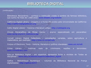 BIBLIOTECA DIGITAL (continuação) Bibliotheca Alexandrina - conheça a instituição criada à sombra da famosa biblioteca, que sumiu há mais de 1.600 anos:  www.bibalex.org/website California Digital Library - imagens e e-livros oferecidos pela Universidade da Califórnia:  http://californiadigitallibrary.org Celtic Digital Library - história e literatura celtas:  http://celtdigital.org Círculo Psicanalítico de Minas Gerais - acervo especializado em psicanálise:  www.cpmg.org.br/n_biblioteca.asp Cornell Library Digital Collections - compilações variadas, sobre agricultura e matemática, por exemplo:  http://moa.cit.cornell.edu Corpus of Electronic Texts - história, literatura e política irlandesas:  www.ucc.ie/celt Crime Library - histórias reais de criminosos, espiões e terroristas:  www.crimelibrary.com Educ.ar Biblioteca Digital - em espanhol, apresenta livros e revistas de "todas as disciplinas":  www.educ.ar/educar/superior/biblioteca_digital Gallica - Bibliothèque Numérique - volumes da Biblioteca Nacional da França digitalizados:  http://gallica.bnf.fr 