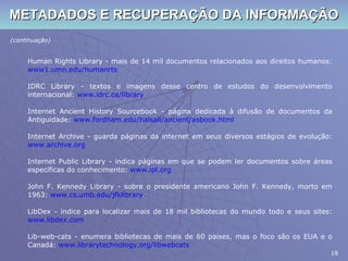 METADADOS E RECUPERAÇÃO DA INFORMAÇÃO (continuação) Human Rights Library - mais de 14 mil documentos relacionados aos direitos humanos:  www1.umn.edu/ humanrts IDRC Library - textos e imagens desse centro de estudos do desenvolvimento internacional:  www.idrc.ca/library Internet Ancient History Sourcebook - página dedicada à difusão de documentos da Antiguidade:  www.fordham.edu/halsall/ancient/asbook.html Internet Archive - guarda páginas da internet em seus diversos estágios de evolução:  www.archive.org Internet Public Library - indica páginas em que se podem ler documentos sobre áreas específicas do conhecimento:  www.ipl.org John F. Kennedy Library - sobre o presidente americano John F. Kennedy, morto em 1963:  www.cs.umb.edu/jfklibrary LibDex - índice para localizar mais de 18 mil bibliotecas do mundo todo e seus sites:  www.libdex.com Lib-web-cats - enumera bibliotecas de mais de 60 países, mas o foco são os EUA e o Canadá:  www.librarytechnology.org/libwebcats 