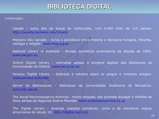 BIBLIOTECA DIGITAL (continuação) Libweb - outro site de busca de instituições, com 6.600 links de 115 países:  http://sunsite.berkeley.edu/Libweb Mosteiro São Geraldo - livros e periódicos sobre história e literatura húngara, filosofia, teologia e religião:  www.msg.org.br National Library of Australia - divulga periódicos australianos da década de 1840:  www.nla.gov.au Oxford Digital Library - centraliza acesso a projetos digitais das bibliotecas da Universidade de Oxford:  www.odl.ox.ac.uk Perseus Digital Library - dedicado a estudos sobre os gregos e romanos antigos:  www.perseus.tufts.edu Servei de Biblioteques - bibliotecas da Universidade Autônoma de Barcelona:  www.bib.uab.es The Aerial Reconnaissance Archives - recém-lançado, site promete divulgar 5 milhões de fotos aéreas da Segunda Guerra Mundial:  www.evidenceincamera.co.uk The Digital Library - diversas coleções temáticas, como a de escritoras negras americanas do século 19:  http://digital.nypl.org 