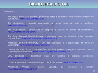 BIBLIOTECA DIGITAL (continuação) The Digital South Asia Library - periódicos, fotos e estatísticas que contam a história do Sul da Ásia:  http://dsal.uchicago.edu The Huntington - grande quantidade de obras raras em arte e botânica:  www.huntington.org The Math Forum - textos que se propõem a auxiliar no ensino da matemática:  http://mathforum.org/library The New Zealand Digital Library - destaque para os arquivos sobre questões humanitárias:  www.sadl.uleth.ca/nz/cgi-bin/library Treasures of Keyo University - um dos destaques é a reprodução da Bíblia de Gutenberg:  www.humi.keio.ac.jp/treasures Unesco Libraries Portal - informações sobre bibliotecas e projetos voltados para a preservação da memória:  www.unesco.org/webworld/portal_bib UOL Biblioteca - dicionários, guias de turismo e especiais noticiosos:  www.uol.com.br/bibliot UT Library Online - possui uma ampla coleção de mapas:  www.lib.utexas.edu Alexandria Virtual - acervo variado, de literatura a humor:  www.alexandriavirtual.com.br 