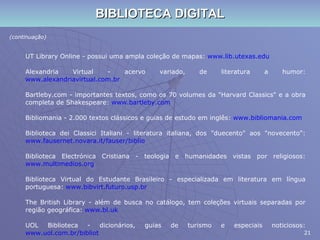 BIBLIOTECA DIGITAL (continuação) UT Library Online - possui uma ampla coleção de mapas:  www.lib.utexas.edu Alexandria Virtual - acervo variado, de literatura a humor:  www.alexandriavirtual.com.br Bartleby.com - importantes textos, como os 70 volumes da "Harvard Classics" e a obra completa de Shakespeare:  www.bartleby.com Bibliomania - 2.000 textos clássicos e guias de estudo em inglês:  www.bibliomania.com Biblioteca dei Classici Italiani - literatura italiana, dos "duecento" aos "novecento":  www.fausernet.novara.it/fauser/biblio Biblioteca Electrónica Cristiana - teologia e humanidades vistas por religiosos:  www.multimedios.org Biblioteca Virtual do Estudante Brasileiro - especializada em literatura em língua portuguesa:  www.bibvirt.futuro.usp.br The British Library - além de busca no catálogo, tem coleções virtuais separadas por região geográfica:  www.bl.uk UOL Biblioteca - dicionários, guias de turismo e especiais noticiosos:  www.uol.com.br/bibliot 