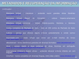 METADADOS E RECUPERAÇÃO DA INFORMAÇÃO (continuação) Biblioteca Virtual - Literatura - pretende reunir grandes obras literárias:  www.biblio.com.br Biblioteca Virtual Miguel de Cervantes - cultura hispano-americana:  www.cervantesvirtual.com Biblioteca Virtual Universal - textos infanto-juvenis, literários e técnicos:  www.biblioteca.org.ar Contos Completos de Machado de Assis - mais de 200 contos de Machado de Assis:  www.uol.com.br/machadodeassis Cultvox - serviço que oferece alguns e-livros gratuitamente e vende outros:  www.cultvox.com.br Dearreader.com - clube virtual que envia por e-mail trechos de livros:  www.dearreader.com eBooksbrasil - livros eletrônicos gratuitos em diversos formatos:  www.ebooksbrasil.com iGLer - acesso rápido a duas centenas de obras literárias em português:  www.ig.com.br/paginas/novoigler/download.html International Children's Digital Library - pretende oferecer e-livros infantis em cem línguas:  www.icdlbooks.org IntraText - textos completos em diversas línguas, entre elas o latim:  www.intratext.com 