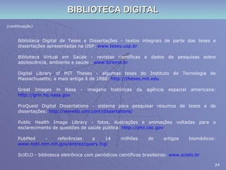 BIBLIOTECA DIGITAL (continuação) Biblioteca Digital de Teses e Dissertações - textos integrais de parte das teses e dissertações apresentadas na USP:  www.teses.usp.br Biblioteca Virtual em Saúde - revistas científicas e dados de pesquisas sobre adolescência, ambiente e saúde :  www.bireme.br Digital Library of MIT Theses - algumas teses do Instituto de Tecnologia de Massachusetts; a mais antiga é de 1888:  http://theses.mit.edu Great Images in Nasa - imagens históricas da agência espacial americana:  http://grin.hq.nasa.gov ProQuest Digital Dissertations - sistema para pesquisar resumos de teses e de dissertações:  http://wwwlib.umi.com/dissertations/ Public Health Image Library - fotos, ilustrações e animações voltadas para o esclarecimento de questões de saúde pública:  http://phil.cdc.gov PubMed - referências a 14 milhões de artigos biomédicos:  www.ncbi.nlm.nih.gov/entrez/query.fcgi SciELO - biblioteca eletrônica com periódicos científicos brasileiros:  www.scielo.br 