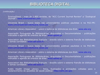 BIBLIOTECA DIGITAL (continuação) ScienceDirect - mais de 1.800 revistas, de "ACC Current Journal Review" a "Zoological Journal":  www.sciencedirect.com Universia Brasil - busca teses nas universidades públicas paulistas e na PUC-PR:  www.universiabrasil.net/busca_teses.jsp American Library Association - sobre o sistema de bibliotecas dos EUA:  www.ala.org Associação Portuguesa de Bibliotecários, Arquivistas e Documentalistas - publicações indicadas e agenda de eventos da área:  www.apbad.pt Association des Bibliothécaires Français - dossiês sobre o sistema francês de bibliotecas e temas correlatos:  www.abf.asso.fr Universia Brasil - busca teses nas universidades públicas paulistas e na PUC-PR:  www.universiabrasil.net/busca_teses. jsp American Library Association - sobre o sistema de bibliotecas dos EUA:  www.ala.org Associação Portuguesa de Bibliotecários, Arquivistas e Documentalistas - publicações indicadas e agenda de eventos da área:  www.apbad.pt Association des Bibliothécaires Français - dossiês sobre o sistema francês de bibliotecas e temas correlatos:  www.abf.asso.fr Public Health Image Library - fotos, ilustrações e animações voltadas para o esclarecimento de questões de saúde pública:  http://phil.cdc.gov 