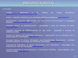 BIBLIOTECA DIGITAL ( continuação ) PubMed - referências a 14 milhões de artigos biomédicos:  www.ncbi.nlm.nih.gov/entrez/query. fcgi SciELO - biblioteca eletrônica com periódicos científicos brasileiros:  www.scielo.br ScienceDirect - mais de 1.800 revistas, de "ACC Current Journal Review" a "Zoological Journal":  www.sciencedirect.com Conselho Federal de Biblioteconomia - atualidades e links de interesse da área:  www.cfb.org.br Conselho Regional de Biblioteconomia de São Paulo - legislação e eventos da biblioteconomia:  www.crb8.org.br Council on Library and Information Resources - organização que se preocupa com a preservação de informações:  www.clir.org European Bureau of Library, Information and Documentation Associations - entidade européia dedicada à promoção da ciência da informação:  www.eblida.org International Federation of Library Associations and Institutions - associação com membros em mais de 150 países:  www.ifla.org Sociedad Española de Documentación e Información Científica - oportunidades, como cursos virtuais:  www.sedic.es 