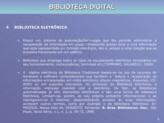 BIBLIOTECA DIGITAL 4 BIBLIOTECA ELETRÔNICA Possui um sistema de automação/tecnologia que lhe permite administrar a recuperação da informação em papel. Oferecendo acesso local a uma informação que esta representada em formato eletrônico, isto é, acesso a uma coleção que se encontra fisicamente em um edifício; Biblioteca que emprega todos os tipos de equipamento eletrônico necessários ao seu funcionamento: computadores, terminais etc;(TAMMARO, SALARELLI, 2008) A  réplica eletrônica da Biblioteca Tradicional baseia-se no uso de recursos de  hardware  e  software  computacionais que facilitem a  leitura e recuperação de informações armazenadas em mídia eletrônica (discos magnéticos, disquetes,  CD-ROM ) ou em suportes impressos. No ambiente da Biblioteca Eletrônica, a informação impressa coexiste com a eletrônica. De fato, as Bibliotecas automatizadas já têm elementos eletrônicos e são uma forma de biblioteca Eletrônica. Limitam-se, porém, ao seu próprio ambiente informacional, e ao interligarem-se à  Internet , disponibilizando acessos às suas informações, acrescem outros termos, como por exemplo o de Biblioteca Eletrônica. In: MACEDO, Neusa Dias de; MODESTO, Fernando.  R. Bras. Bibliotecon. Doc. , São Paulo, Nova Série, v.1, n. 1, p. 55-72, 1999. 