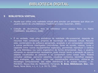 BIBLIOTECA DIGITAL 5 BIBLIOTECA VIRTUAL  Aquela que utiliza uma realidade virtual para simular um ambiente que situe um usuário dentro de uma Biblioteca Tradicional (López Guszmán, 2000); Coleção de documentos fora da biblioteca como espaço físico ou lógico (TAMMARO, SALARELLI, 2008) É na verdade, mais uma ambiência de realidade não-presencial, depende de recursos mais complexos, próprios de tecnologia de realidade virtual. Recurso este, combinatório de  software  apropriado, acoplado a um computador conectado a outros periféricos interligados (microfones, fones de ouvido, visares, luvas e capacete entre outros equipamentos especiais), permitindo reproduzir o cenário de uma Biblioteca (ou outro organismo) de forma dimensional. Aqui, o usuário, utilizando os equipamentos necessários, pode imergir tendo a sensação de que os objetos visualizados se parecem e se comportam como coisas reais. Poderá consultar catálogo, percorrer estantes, visualizar contextos, identificar espaços, fazer analogias, etc. Assim como, nas conceituações anteriores, utiliza-se da tecnologia computacional, das redes eletrônicas e do acesso remotos. . In: MACEDO, Neusa Dias de; MODESTO, Fernando . R. Bras. Bibliotecon.   Doc ., São Paulo, Nova Série, v.1, n. 1, p. 55-72, 1999. 