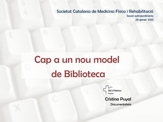 Societat Catalana de Medicina Física i Rehabilitació
                                          Sessió extraordinària
                                                  29 gener 2013




Cap a un nou model
   de Biblioteca

                              Cristina Puyal
                                Documentalista
 