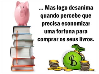 ... Mas logo desanima
 quando percebe que
  precisa economizar
   uma fortuna para
comprar os seus livros.
 