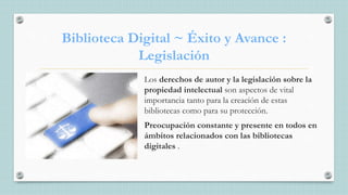 Biblioteca Digital ~ Éxito y Avance :
Legislación
Los derechos de autor y la legislación sobre la
propiedad intelectual son aspectos de vital
importancia tanto para la creación de estas
bibliotecas como para su protección.
Preocupación constante y presente en todos en
ámbitos relacionados con las bibliotecas
digitales .
 
