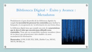 Biblioteca Digital ~ Éxito y Avance :
Metadatos
Paralelamente al gran desarrollo de las bibliotecas digitales ha
surgido la necesidad de procesar los contenidos para facilitar la
búsqueda y la recuperación de la información de una forma eficaz.
La biblioteca digital tiene que cumplir una serie de características
que le den el valor que necesita para difundir estos
contenidos. Tiene que ser recuperables mediante metadatos (datos
de los datos) que proporcionen valor añadido a la mera
acumulación de información.
Destacados: LOM, EAD, TEI, XML, Dublin Core, MOA2,
METS, MODS, etc.
 