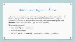Biblioteca Digital ~ Áreas
A hora de construir un sistema de biblioteca digital, y llegar a alcanzar el objetivo y fin
marcado, hay que tener un estudio constante de determinadas áreas, o campos
determinados, que sin un trabajo de cooperación, de labor interdisciplinar y de
colaboración no se llegará tal fin, y que generaría problemas.
Estos campos o áreas:
 Área tecnológica y sus cambios
 El campo económico
 Las áreas sociales y culturales y sus constantes cambios y evoluciones.
 
