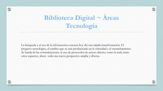Biblioteca Digital ~ Áreas
Tecnología
La búsqueda y el uso de la información conocen hoy día una rápida transformación. El
progreso tecnológico, el cambio que se está produciendo en la velocidad y el ensanchamiento
de banda de las comunicaciones, el uso de protocolos de acceso abierto, como la web, entre
otros aspectos, abren toda una nueva perspectiva amplia y diversa.
 