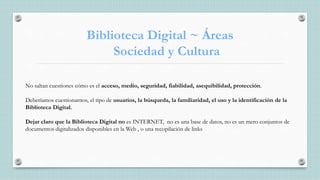 Biblioteca Digital ~ Áreas
Sociedad y Cultura
No saltan cuestiones cómo es el acceso, medio, seguridad, fiabilidad, asequibilidad, protección.
Deberíamos cuestionarnos, el tipo de usuarios, la búsqueda, la familiaridad, el uso y la identificación de la
Biblioteca Digital.
Dejar claro que la Biblioteca Digital no es INTERNET, no es una base de datos, no es un mero conjuntos de
documentos digitalizados disponibles en la Web , o una recopilación de links
 