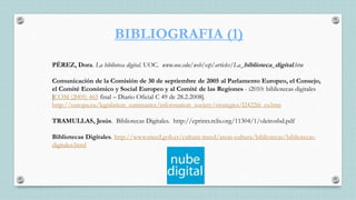 BIBLIOGRAFIA (1)
PÉREZ, Dora. La biblioteca digital. UOC. www.uoc.edu/web/esp/articles/La_biblioteca_digital.htm
Comunicación de la Comisión de 30 de septiembre de 2005 al Parlamento Europeo, el Consejo,
el Comité Económico y Social Europeo y al Comité de las Regiones - i2010: bibliotecas digitales
[COM (2005) 465 final – Diario Oficial C 49 de 28.2.2008].
http://europa.eu/legislation_summaries/information_society/strategies/l24226i_es.htm
TRAMULLAS, Jesús. Bibliotecas Digitales. http://eprints.rclis.org/11304/1/oleirosbd.pdf
Bibliotecas Digitales. http://www.mecd.gob.es/cultura-mecd/areas-cultura/bibliotecas/bibliotecas-
digitales.html
 