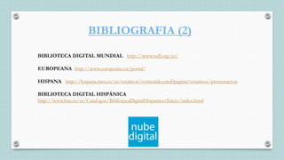 BIBLIOGRAFIA (2)
BIBLIOTECA DIGITAL MUNDIAL http://www.wdl.org/es/
EUROPEANA http://www.europeana.eu/portal/
HISPANA http://hispana.mcu.es/es/estaticos/contenido.cmd?pagina=estaticos/presentacion
BIBLIOTECA DIGITAL HISPÁNICA
http://www.bne.es/es/Catalogos/BibliotecaDigitalHispanica/Inicio/index.html
 