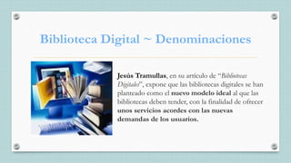 Biblioteca Digital ~ Denominaciones
Jesús Tramullas, en su artículo de “Bibliotecas
Digitales”, expone que las bibliotecas digitales se han
planteado como el nuevo modelo ideal al que las
bibliotecas deben tender, con la finalidad de ofrecer
unos servicios acordes con las nuevas
demandas de los usuarios.
 