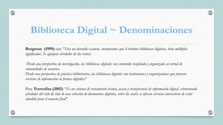 Biblioteca Digital ~ Denominaciones
Borgman (1999) cita “Tras un detenido examen, encontramos que el término bibliotecas digitales, tiene múltiples
significados. Se agrupan alrededor de dos temas:
Desde una perspectiva de investigación, las bibliotecas digitales son contenido recopilado y organizado en virtud de
comunidades de usuarios.
Desde una perspectiva de práctica bibliotecaria, las bibliotecas digitales son instituciones y organizaciones que proveen
servicios de información en formas digitales”
Para Tramullas (2002) “Es un sistema de tratamiento técnico, acceso y transferencia de información digital, estructurado
alrededor del ciclo de vida de una colección de documentos digitales, sobre los cuales se ofrecen servicios interactivos de valor
añadido para el usuario final”
 