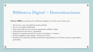 Biblioteca Digital ~ Denominaciones
Schwatz (2000), nos muestra que las bibliotecas digitales son vistas como recursos que :
 Da servicio a una comunidad de usuarios definida
 No son una simple entidad lineal.
 Están soportadas por una estructura organizativa unificada y lógica.
 Incluyen procesos de acceso y aprendizaje.
 Explotan a la máxima potencia los recursos tecnológicos y humanos
 Proveen múltiples formas rápidas y eficientes de acceso.
 Poseedoras de colecciones grandes, persistentes temporalmente, con formatos diversos, organizadas y
gestionadas.
 