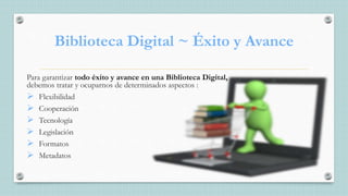 Biblioteca Digital ~ Éxito y Avance
Para garantizar todo éxito y avance en una Biblioteca Digital,
debemos tratar y ocuparnos de determinados aspectos :
 Flexibilidad
 Cooperación
 Tecnología
 Legislación
 Formatos
 Metadatos
 