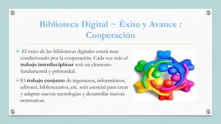 Biblioteca Digital ~ Éxito y Avance :
Cooperación
 El éxito de las bibliotecas digitales estará muy
condicionado por la cooperación. Cada vez más el
trabajo interdisciplinar será un elemento
fundamental y primordial.
El trabajo conjunto de ingenieros, informáticos,
editores, bibliotecarios, etc. será esencial para crear
y adaptar nuevas tecnologías y desarrollar nuevas
normativas.
 
