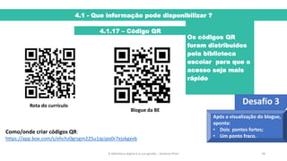 4.1 - Que informação pode disponibilizar ?
4.1.17 – Código QR
Os códigos QR
foram distribuídos
pela biblioteca
escolar para que o
acesso seja mais
rápido
A biblioteca digital e a sua gestão - António Pires 24
Rota do currículo
Blogue da BE
Como/onde criar códigos QR:
https://app.box.com/s/ehchz0grsgm225u1qcipo0r7ejskgxvb
Desafio 3
Após a visualização do blogue,
aponta:
• Dois pontos fortes;
• Um ponto fraco.
 