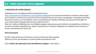 6.3 – Onde encontrar livros digitais?
4. BIBLIOTECA DE LIVROS DIGITAIS
A Biblioteca de Livros Digitais do Plano Nacional de Leitura
(http://www.planonacionaldeleitura.gov.pt/bibliotecadigital/) é um espaço dinamizador de iniciativas relacionadas
com a leitura e a escrita, que se assume como um conjunto de livros de autores consagrados e aprovados pelo Plano
Nacional de Leitura e, em simultâneo, como um repositório de trabalhos realizados por pessoas interessadas em
criar outros textos motivados pelo livro que acabaram de ler.
Pode ser membro da Biblioteca de Livros Digitais qualquer pessoa que queira melhorar as competências de leitura e
de escrita, partilhar competências e saberes e participar em iniciativas integradas nas múltiplas formas de leitura e
escrita, características do século XXI.
Dicas de pesquisa
Escolhe a faixa etária que te interessa numa das estrelas do lado esquerdo.
Observa os livros apresentados e escolhe aqueles que gostarias de ler.
Fonte: Roteiro de exploração virtual das Bibliotecas Digitais – Raiz Editora
A biblioteca digital e a sua gestão - António Pires 37
 