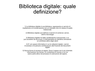 Biblioteca digitale: quale definizione? 1) La biblioteca digitale è una biblioteca, rappresenta un servizio di mediazione e di conservazione con un mandato che è lo stesso di quello tradizionale 2) Biblioteca digitale può definirsi in termini di contenuti, servizi, utenti e tecnologie 3) Biblioteca digitale ha delle caratteristiche rivoluzionarie: ci si può accedere da dovunque, è interoperabile ed interattiva stimolando un contributo attivo degli utenti 4) E' uno spazio informativo in cui le collezioni digitali, i servizi di accesso e le persone contribuiscono alla fruizione dei documenti digitali 5) Nuova forma di accesso al sapere. Dove il sapere non è più chiamato informazione ma risorsa. Un contenitore di risorse in cui noi siamo parte attiva nel processo di costruzione del sapere. 