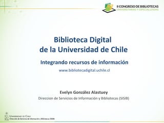 Biblioteca Digital
de la Universidad de Chile
Integrando recursos de información
Evelyn González Alastuey
Direccion de Servicios de Información y Bibliotecas (SISIB)
www.bibliotecadigital.uchile.cl
 