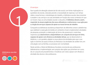 biblioteca escolar
serviços
1
01 serviços
Num quadro de alteração substancial da vida social, com fortes implicações no
quotidiano da escola, colocada perante a necessidade de repensar, num tempo
célere, novas formas e metodologias de trabalho, a biblioteca escolar deve recentrar
e projetar o seu serviço e as suas atividades em função dos novos contextos em que
se movem, hoje, as comunidades escolar e educativa. A biblioteca deverá, assim,
responder às atuais exigências dos seus utilizadores e redirecionar a sua ação para
a criação de serviços capazes de apoiar as novas formas de trabalho.
Conquanto as bibliotecas escolares já disponham de diferentes canais e plataformas
que viabilizam a execução de tarefas em ambiente virtual e implementem atividades
de pesquisa, produção e colaboração de forma não presencial, é, nesta fase,
imperioso que desenvolvam e disponibilizem um conjunto de serviços em linha,
capazes de apoiar com eficácia as atividades letivas, que se desenvolvem a
distância, e, em paralelo, adaptar os seus planos de atividades para que a sua
ação no domínio do apoio à leitura, às literacias e às atividades de caráter livre, em
articulação com as famílias, se processe com normalidade.
Neste sentido, a Rede de Bibliotecas Escolares recomenda aos professores
bibliotecários a implementação, sem prejuízo das ações que já tenham em curso,
de um conjunto de procedimentos e iniciativas com vista a apoiar com eficácia a
atividade dos alunos e dos professores.
 