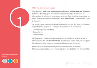 biblioteca escolar
serviços
1
1.1 Serviço de referência e apoio
Criação de um horário de atendimento, em linha, da biblioteca escolar destinado
a alunos e docentes, para apoio e orientação às atividades de pesquisa da
informação e de seleção de recursos documentais. Este atendimento, a realizar em
modo síncrono, não deverá ser inferior a duas horas diárias: 1 para alunos e 1 para
professores.
De acordo com o contexto de cada agrupamento/ escola e dos serviços digitais já
disponibilizados, sugere-se a utilização de plataformas de acesso livre:
. Google Hangouts (Chat/ Meet)
. Google Forms
. SurveyMonkey
Paralelamente à implementação deste serviço de referência, deverão, ainda, as
bibliotecas facultar um atendimento 24/ 24, utilizando, para o efeito, um serviço de
formulários em linha e/ou uma conta dedicada de correio eletrónico.
As escolas que pretendam a criação de contas de correio no domínio
bibliotecasescolares.pt, poderão efetuar o pedido através do Serviço de apoio RBE.
 