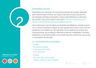 biblioteca escolar
atividades e recursos
2
02 atividades e recursos
Disponibiliza-se, a exemplo, um conjunto de propostas de atividade, adaptadas
para implementação em linha, que integram dois dos principais documentos
de orientação estratégica do trabalho a realizar pelas bibliotecas na educação
pré‑escolar e nos ensinos básico e secundário: Refererencial Aprender com a
biblioteca escolar e Roteiro para uso da biblioteca escolar.
Estes referenciais, a par dos planos de atividades das bibliotecas, deverão assumir-
se, no contexto específico e singular de cada agrupamento/ escola, como ponto de
partida para um trabalho que, não enjeitando os seus objetivos primordiais, terá,
necessariamente, que se adaptar a diferentes ambientes, modalidades e formatos,
desafiando a criatividade de toda a comunidade educativa: professores; alunos; pais
e encarregados de educação.
2.1 currículo, literacias e aprendizagem
1.º ciclo
As frases incompletas
A pesquisar, sou o maior
A voz dos alunos
2.º ciclo
Os animais são nossos amigos
Cartazes interativos: áreas protegidas
 