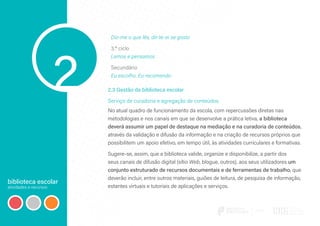 biblioteca escolar
atividades e recursos
2
Diz-me o que lês, dir-te-ei se gosto
3.º ciclo
Lemos e pensamos
Secundário
Eu escolho. Eu recomendo
2.3 Gestão da biblioteca escolar
Serviço de curadoria e agregação de conteúdos
No atual quadro de funcionamento da escola, com repercussões diretas nas
metodologias e nos canais em que se desenvolve a prática letiva, a biblioteca
deverá assumir um papel de destaque na mediação e na curadoria de conteúdos,
através da validação e difusão da informação e na criação de recursos próprios que
possibilitem um apoio efetivo, em tempo útil, às atividades curriculares e formativas.
Sugere-se, assim, que a biblioteca valide, organize e disponibilize, a partir dos
seus canais de difusão digital (sítio Web, blogue, outros), aos seus utilizadores um
conjunto estruturado de recursos documentais e de ferramentas de trabalho, que
deverão incluir, entre outros materiais, guiões de leitura, de pesquisa de informação,
estantes virtuais e tutoriais de aplicações e serviços.
 