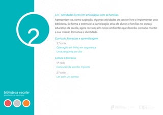 biblioteca escolar
atividades e recursos
2
2.4 - Atividades livres em articulação com as famílias
Apresentam-se, como sugestão, algumas atividades de caráter livre a implementar pela
biblioteca, de forma a estimular a participação ativa de alunos e famílias no espaço
educativo da escola, agora recriada em novos ambientes que deverão, contudo, manter
a sua missão formativa e identidade.
Currículo, literacias e aprendizagem
3.º ciclo
Operação em linha, em segurança
Uma pergunta por dia
Leitura e literacia
1.º ciclo
Concurso de escrita: A ponte
2.º ciclo
Ler com um sorriso
 