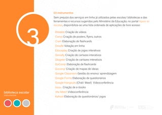 biblioteca escolar
instrumentos
3
03 instrumentos
Sem prejuízo dos serviços em linha já utilizados pelas escolas/ bibliotecas e das
ferramentas e recursos sugeridos pelo Ministério da Educação, no portal Apoio às
escolas, disponibiliza-se uma lista ordenada de aplicações de livre acesso:
Biteable Criação de vídeos
Canva Criação de posters, flyers, outros
Cram Elaboração de flashcards
Doodle Votação em linha
Educaplay Criação de jogos interativos
Genially Criação de cartazes interativos
Glogster Criação de cartazes interativos
GoConqr Elaboração de flashcards
Goconqr Criação de mapas de ideias
Google Classroom Gestão do ensino/ aprendizagem
Google Forms Elaboração de questionários
Google Hangouts (Chat/ Meet) Videoconferência
Issuu Criação de e-books
Jitsi Meert Videoconferência
Kahoot Elaboração de questionários/ jogos
 