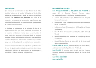 PRESENTACIÓN                                                        PROGRAMA DE ACTIVIDADES
Con motivo de la celebración del Día Mundial de la Salud            11:00 INAUGURACIÓN DE LA BIBLIOTECA DEL PACIENTE, a
Mental el próximo 10 de octubre, el Hospital de Día de Salud        cargo     del   Sr.   Gerente,    Torcuato     Romero         López.
Mental de la Axarquía va a poner en marcha un proyecto              La presentación correrá a cargo de los siguientes ponentes:
novedoso, “la biblioteca del paciente” que surge de la              •   Antonia Mª Fernández Luque, Bibliotecaria del Hospital
iniciativa y la inquietud de los pacientes y profesionales que          Comarcal la Axarquía.
conforman este dispositivo, en colaboración con la bibliotecaria    •   Cristina Cano Cortés, Terapeuta Ocupacional del Hospital de
de nuestro centro hospitalario.                                         Día de Salud Mental.
                                                                    •   José Antonio Ruiz Muñoz, paciente del Hospital de Día de
El fomentar la participación en la sociedad es uno de los
                                                                        Salud Mental.
objetivos terapéuticos que forma parte de la recuperación de
                                                                    •   Rosa Mª Navas Bernal, paciente del Hospital de Día de Salud
los pacientes con trastorno mental grave. La oportunidad de
                                                                        Mental.
poder ofrecer un servicio a la comunidad desde un ambiente
                                                                    •   Mónica Santaolalla Ruiz, paciente del Hospital de Día de
protegido como es el hospital nos garantiza el éxito del mismo.
                                                                        Salud Mental.
Gracias a este proyecto, serán nuestros pacientes los que brinden
                                                                    •   Manuel Martínez García de Castro, Jefe U. G. C. de Salud
apoyo a los demás, adoptando un papel activo en la sociedad.
                                                                        Mental de la Axarquía
Todo ello enmarcado dentro de las actividades que lleva a cabo      11:45 LECTURA DE POESÍA. (Yolanda Hontiyuelo, Rosa Martín,
el área de participación ciudadana que trata de articular           Antonio Arana, Julio Gallego, Salvador Pendón....)
mecanismos efectivos de participación de profesionales y            12:00 TEATRO “El reino del revés”, dirigido por Pilar Pariente
ciudadanía a todos los niveles de la organización.                  Zaragoza, Monitora Ocupacional del Hospital de Día de Salud
                                                                    Mental.
                                                                    12:45 VISITA BIBLIOTECA.
                                                                    13:00 INVITACIÓN.
 
