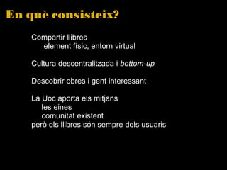 En què consisteix? Compartir llibres   element físic, entorn virtual Cultura descentralitzada i  bottom-up   Descobrir obres i gent interessant La Uoc aporta els mitjans les eines comunitat existent però els llibres són sempre dels usuaris  
