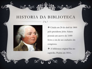 HISTORIA DA BIBLIOTECA
 Criada em 24 de abril de 1800
pelo presidente John Adams
possuía um acervo de 3.000
livros e era de uso exclusivo do
congresso.
 A biblioteca original fica no
capitólio. Porém em 1814...
 