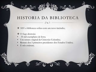 HISTORIA DA BIBLIOTECA
 1851 a biblioteca sofreu com um novo incêndio;
 O fogo destruiu:
• 35 mil exemplares de livro;
• Um retrato original de Cristovão Colombo;
• Retrato dos 5 primeiros presidentes dos Estados Unidos;
• E três estátuas;
 