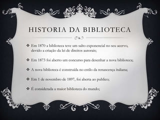 HISTORIA DA BIBLIOTECA
 Em 1870 a biblioteca teve um salto exponencial no seu acervo,
devido a criação da lei de direitos autorais;
 Em 1873 foi aberto um concurso para desenhar a nova biblioteca;
 A nova biblioteca é construída no estilo da renascença italiana;
 Em 1 de novembro de 1897, foi aberta ao publico;
 É considerada a maior biblioteca do mundo;
 