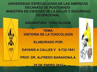 UNIVERSIDAD ESPECIALIZADA DE LAS AMÉRICAS
DECANATO DE POSTGRADO
MAESTRÍA EN CIENCIAS DE LA SALUD Y SEGURIDAD
OCUPACIONAL
ASIGNATURA: TOXICOLOGÍA
TEMA:
HISTORIA DE LA TOXICOLOGÍA
ELABORADO POR:
DAYANIS A CALLES V 9-732-1841
PROF. DR. ALFREDO BARAHONA.A.
29 DE ENERO 2017
 