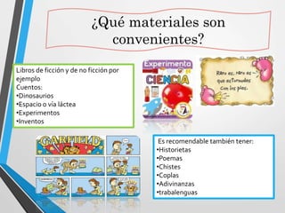 ¿Qué materiales son
convenientes?
Es recomendable también tener:
•Historietas
•Poemas
•Chistes
•Coplas
•Adivinanzas
•trabalenguas
Libros de ficción y de no ficción por
ejemplo
Cuentos:
•Dinosaurios
•Espacio o vía láctea
•Experimentos
•Inventos
 